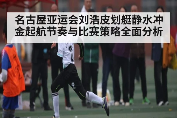 名古屋亚运会刘浩皮划艇静水冲金起航节奏与比赛策略全面分析