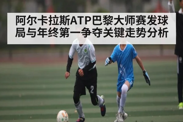 阿尔卡拉斯ATP巴黎大师赛发球局与年终第一争夺关键走势分析